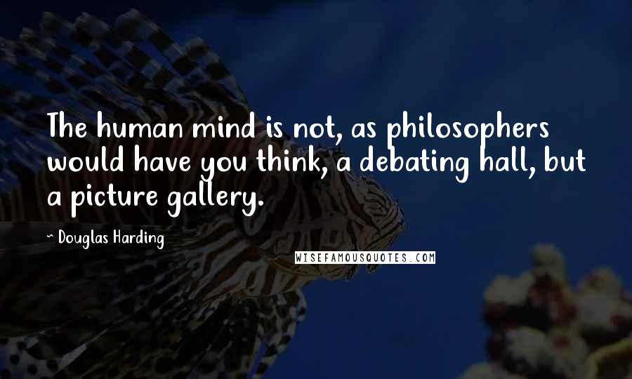 Douglas Harding Quotes: The human mind is not, as philosophers would have you think, a debating hall, but a picture gallery.