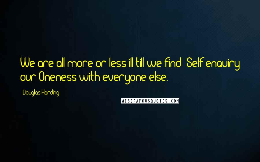 Douglas Harding Quotes: We are all more or less ill till we find -Self-enquiry our Oneness with everyone else.