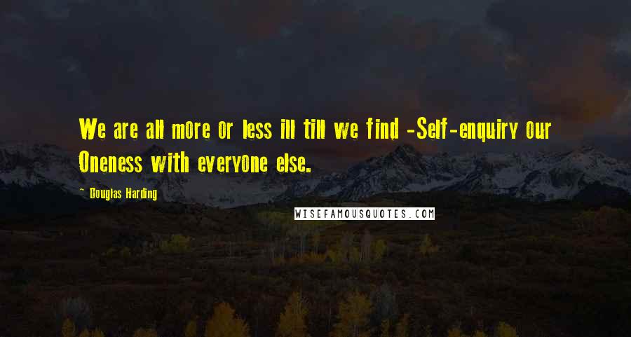 Douglas Harding Quotes: We are all more or less ill till we find -Self-enquiry our Oneness with everyone else.