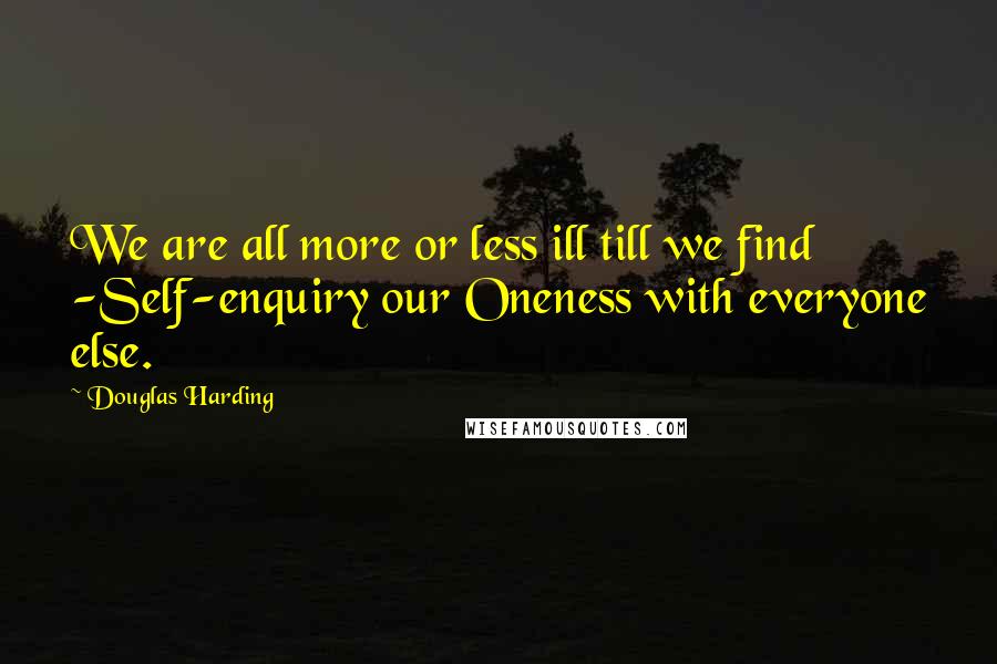 Douglas Harding Quotes: We are all more or less ill till we find -Self-enquiry our Oneness with everyone else.