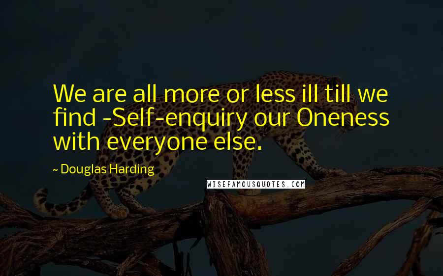 Douglas Harding Quotes: We are all more or less ill till we find -Self-enquiry our Oneness with everyone else.