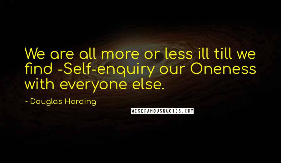 Douglas Harding Quotes: We are all more or less ill till we find -Self-enquiry our Oneness with everyone else.