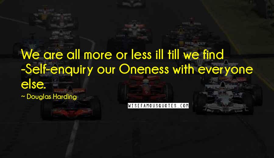 Douglas Harding Quotes: We are all more or less ill till we find -Self-enquiry our Oneness with everyone else.