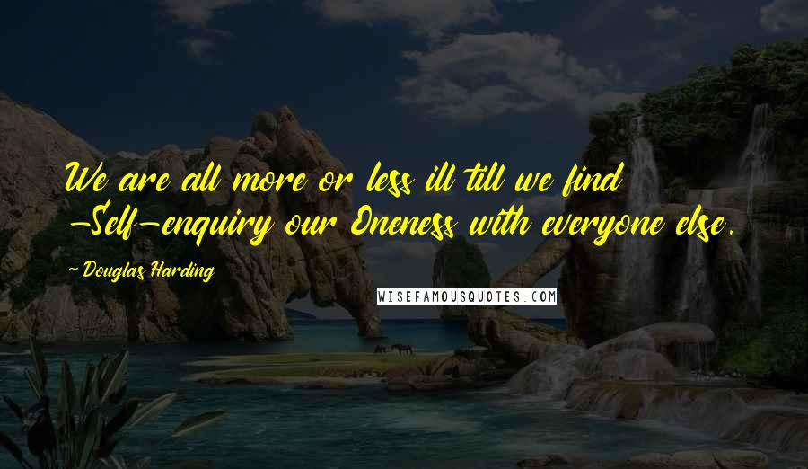 Douglas Harding Quotes: We are all more or less ill till we find -Self-enquiry our Oneness with everyone else.