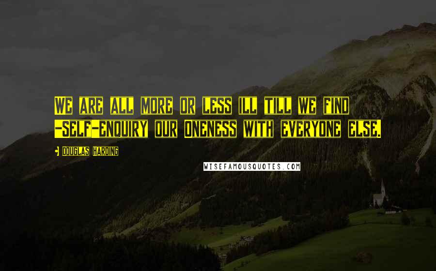 Douglas Harding Quotes: We are all more or less ill till we find -Self-enquiry our Oneness with everyone else.