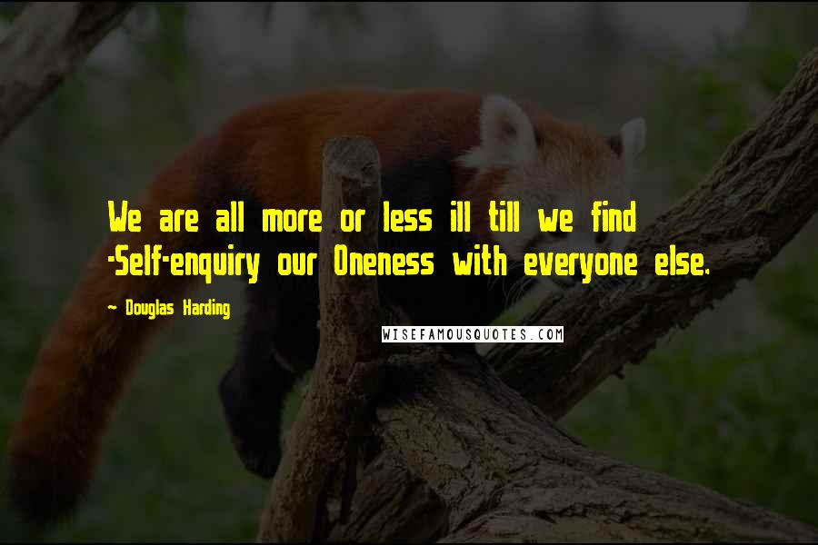 Douglas Harding Quotes: We are all more or less ill till we find -Self-enquiry our Oneness with everyone else.