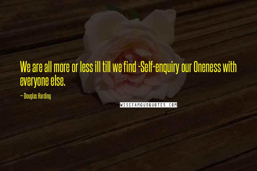 Douglas Harding Quotes: We are all more or less ill till we find -Self-enquiry our Oneness with everyone else.