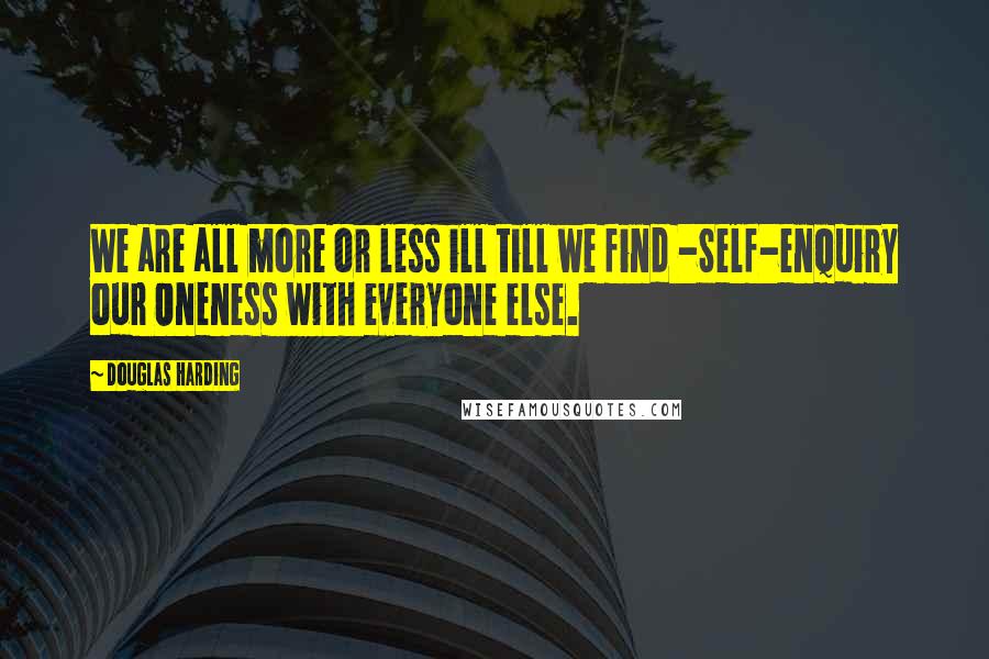 Douglas Harding Quotes: We are all more or less ill till we find -Self-enquiry our Oneness with everyone else.