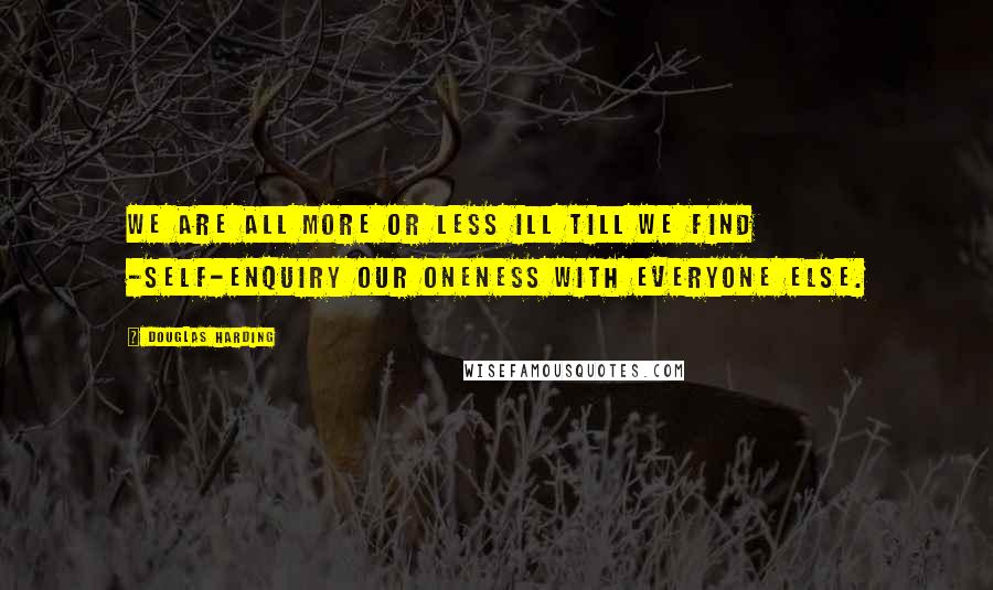 Douglas Harding Quotes: We are all more or less ill till we find -Self-enquiry our Oneness with everyone else.