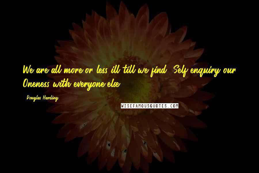 Douglas Harding Quotes: We are all more or less ill till we find -Self-enquiry our Oneness with everyone else.