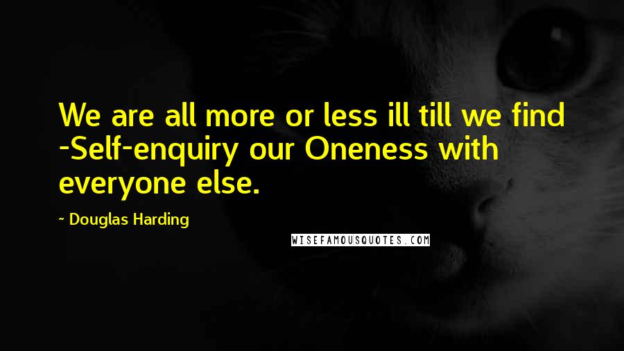Douglas Harding Quotes: We are all more or less ill till we find -Self-enquiry our Oneness with everyone else.