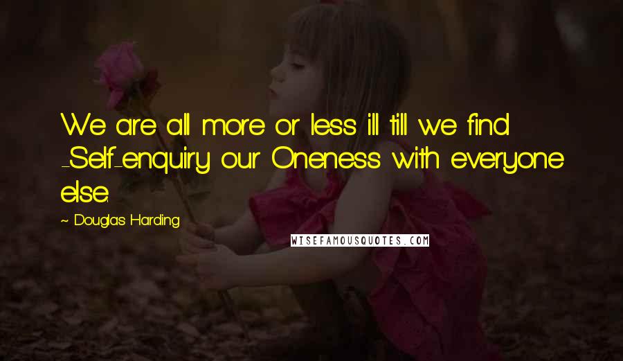 Douglas Harding Quotes: We are all more or less ill till we find -Self-enquiry our Oneness with everyone else.