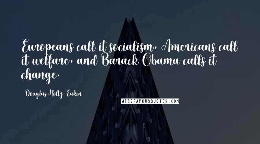 Douglas Holtz-Eakin Quotes: Europeans call it socialism, Americans call it welfare, and Barack Obama calls it change.