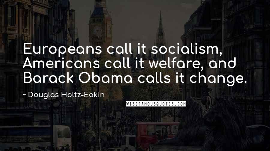 Douglas Holtz-Eakin Quotes: Europeans call it socialism, Americans call it welfare, and Barack Obama calls it change.