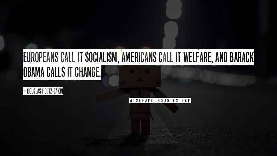 Douglas Holtz-Eakin Quotes: Europeans call it socialism, Americans call it welfare, and Barack Obama calls it change.