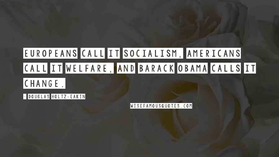 Douglas Holtz-Eakin Quotes: Europeans call it socialism, Americans call it welfare, and Barack Obama calls it change.