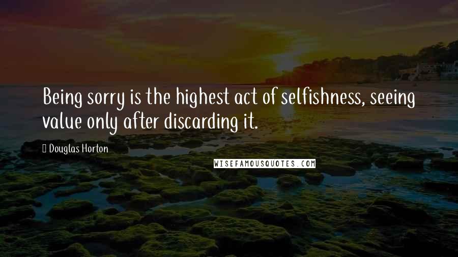 Douglas Horton Quotes: Being sorry is the highest act of selfishness, seeing value only after discarding it.