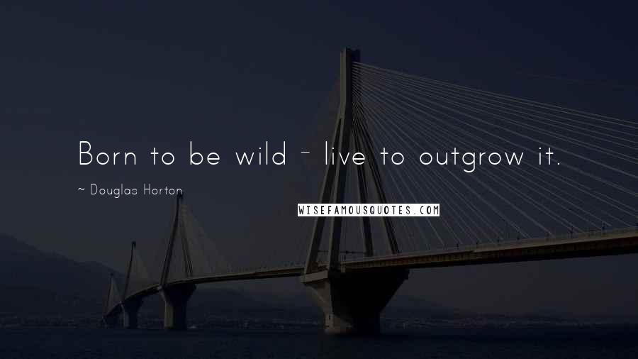 Douglas Horton Quotes: Born to be wild - live to outgrow it.