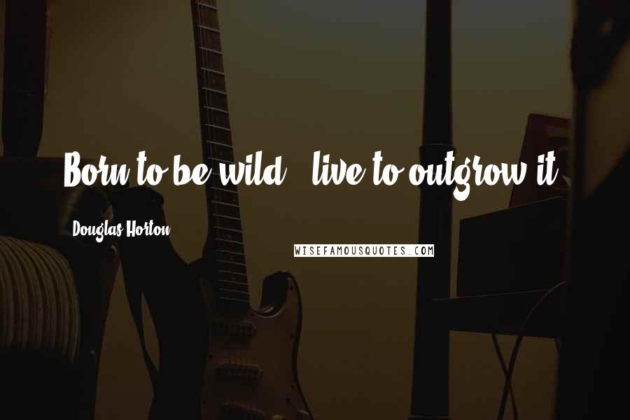 Douglas Horton Quotes: Born to be wild - live to outgrow it.