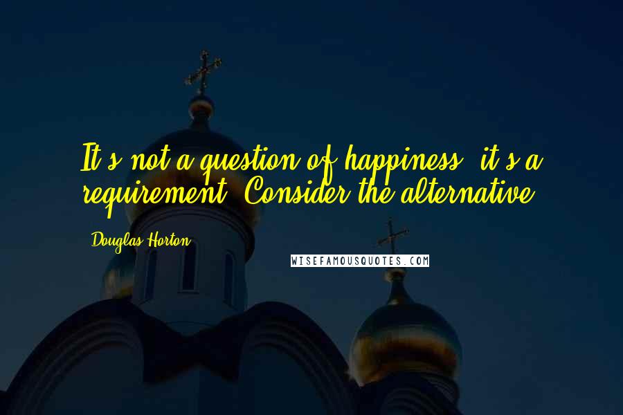 Douglas Horton Quotes: It's not a question of happiness, it's a requirement. Consider the alternative.