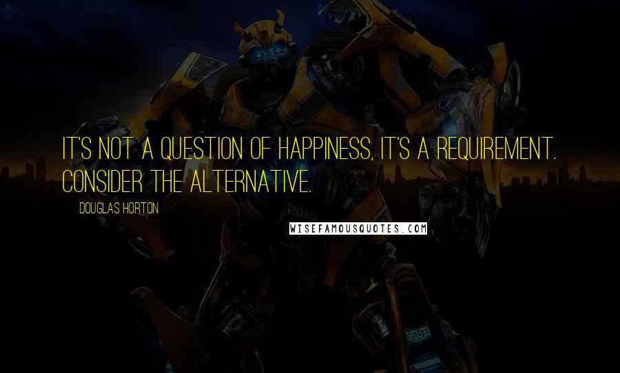 Douglas Horton Quotes: It's not a question of happiness, it's a requirement. Consider the alternative.