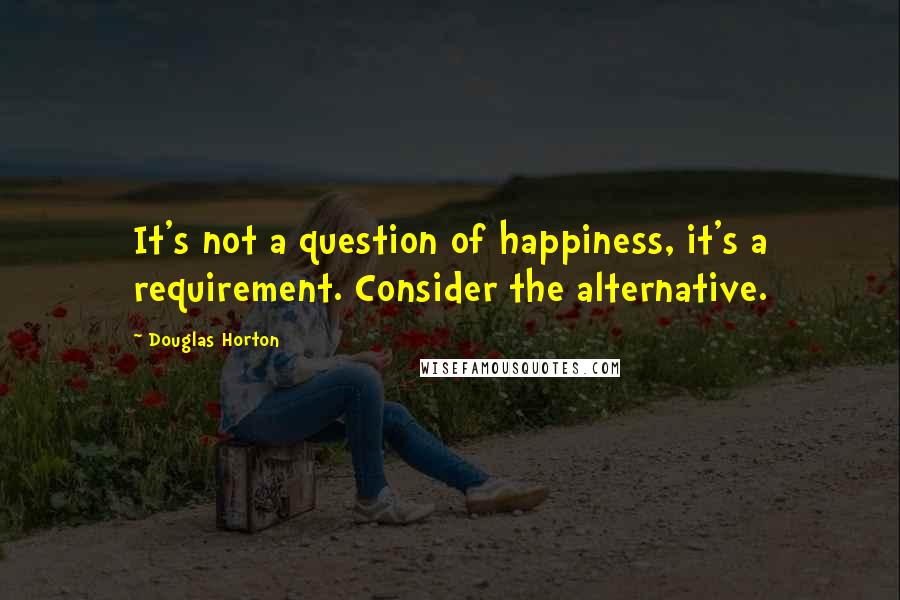 Douglas Horton Quotes: It's not a question of happiness, it's a requirement. Consider the alternative.