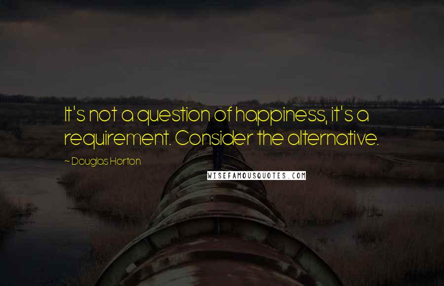 Douglas Horton Quotes: It's not a question of happiness, it's a requirement. Consider the alternative.