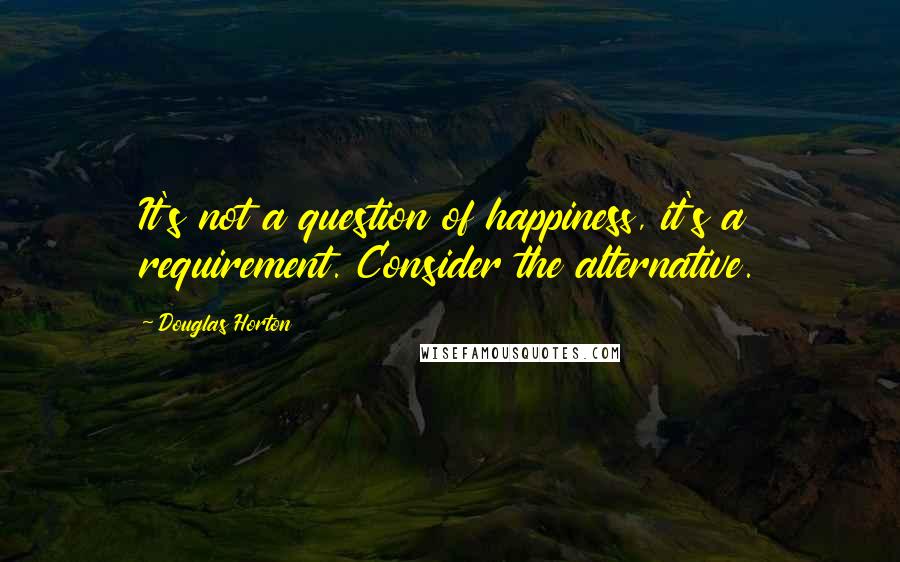 Douglas Horton Quotes: It's not a question of happiness, it's a requirement. Consider the alternative.