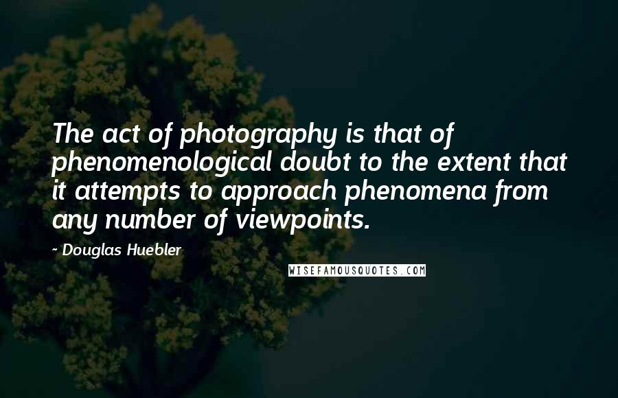 Douglas Huebler Quotes: The act of photography is that of phenomenological doubt to the extent that it attempts to approach phenomena from any number of viewpoints.