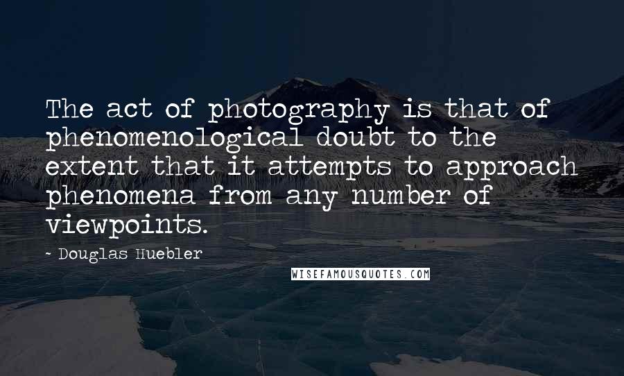 Douglas Huebler Quotes: The act of photography is that of phenomenological doubt to the extent that it attempts to approach phenomena from any number of viewpoints.