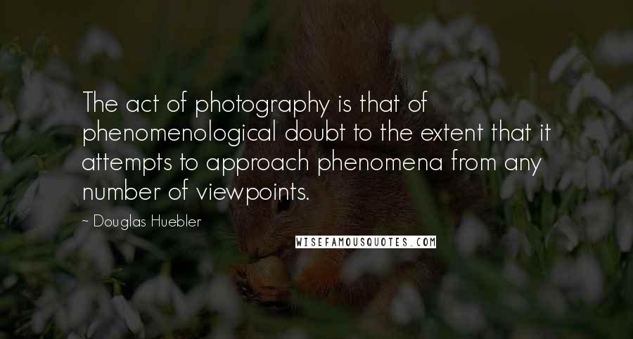 Douglas Huebler Quotes: The act of photography is that of phenomenological doubt to the extent that it attempts to approach phenomena from any number of viewpoints.