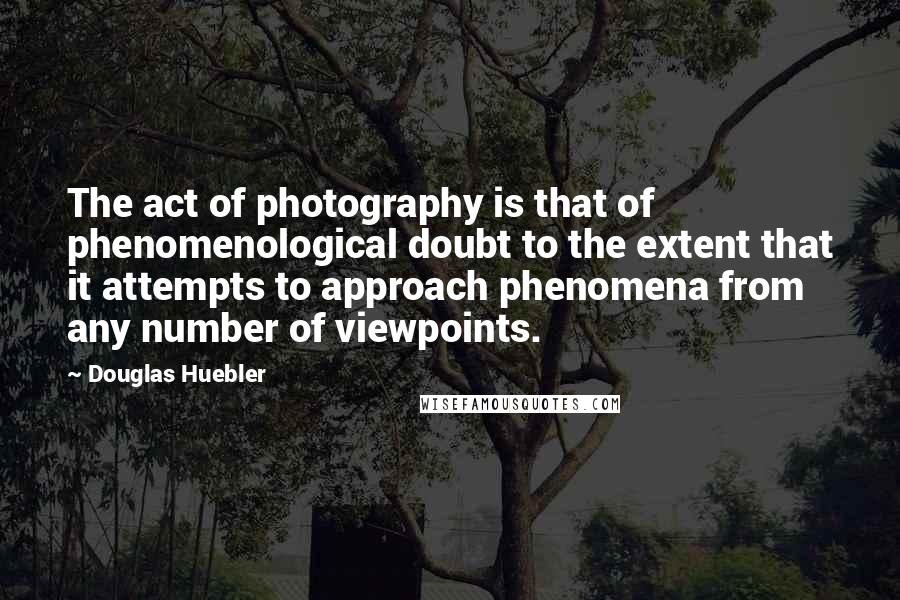Douglas Huebler Quotes: The act of photography is that of phenomenological doubt to the extent that it attempts to approach phenomena from any number of viewpoints.