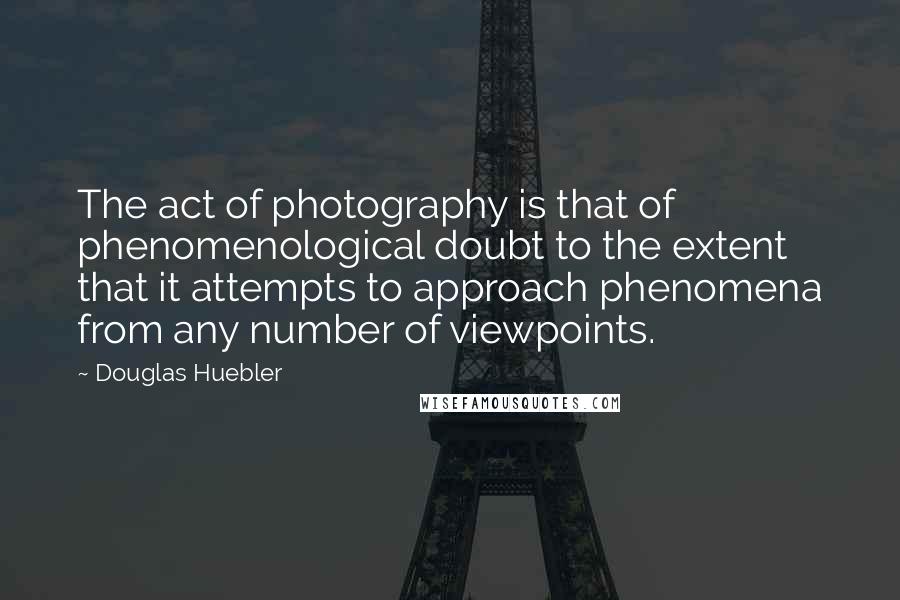 Douglas Huebler Quotes: The act of photography is that of phenomenological doubt to the extent that it attempts to approach phenomena from any number of viewpoints.