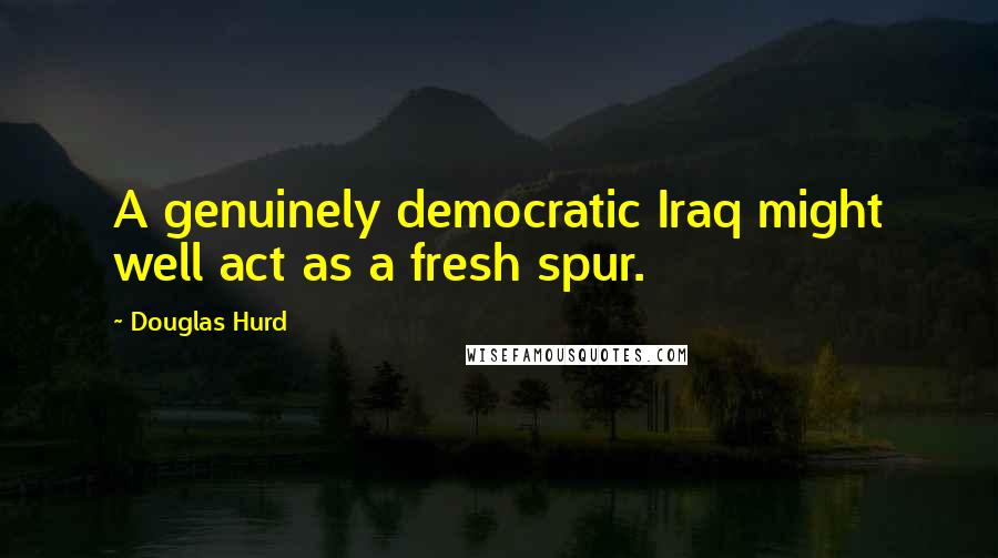 Douglas Hurd Quotes: A genuinely democratic Iraq might well act as a fresh spur.