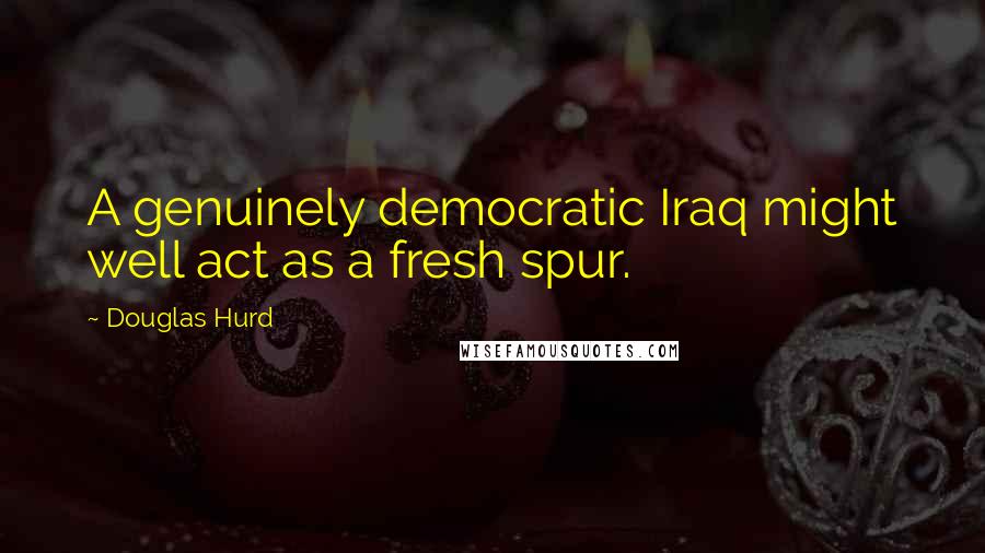 Douglas Hurd Quotes: A genuinely democratic Iraq might well act as a fresh spur.