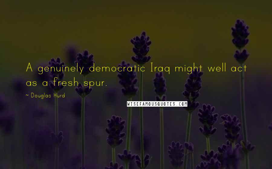 Douglas Hurd Quotes: A genuinely democratic Iraq might well act as a fresh spur.