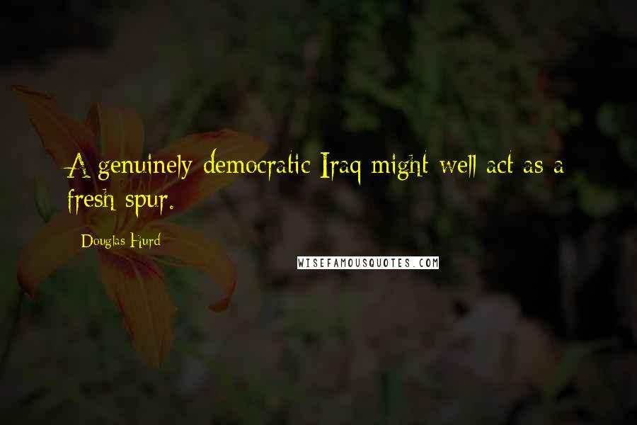 Douglas Hurd Quotes: A genuinely democratic Iraq might well act as a fresh spur.