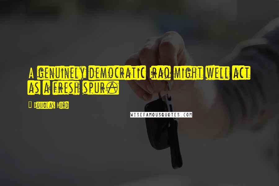 Douglas Hurd Quotes: A genuinely democratic Iraq might well act as a fresh spur.