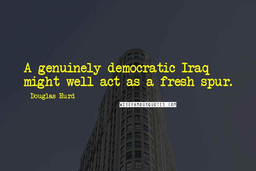 Douglas Hurd Quotes: A genuinely democratic Iraq might well act as a fresh spur.