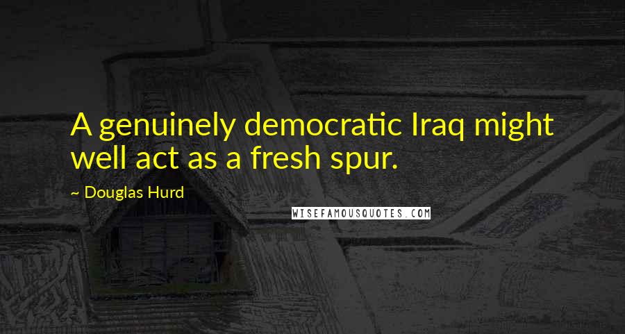 Douglas Hurd Quotes: A genuinely democratic Iraq might well act as a fresh spur.