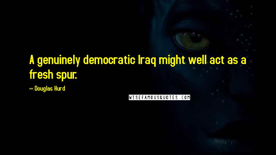 Douglas Hurd Quotes: A genuinely democratic Iraq might well act as a fresh spur.