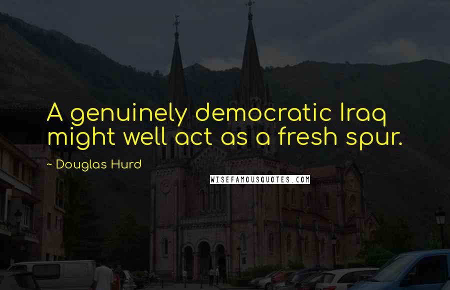 Douglas Hurd Quotes: A genuinely democratic Iraq might well act as a fresh spur.