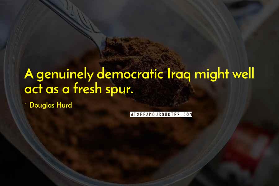 Douglas Hurd Quotes: A genuinely democratic Iraq might well act as a fresh spur.