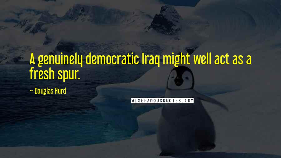 Douglas Hurd Quotes: A genuinely democratic Iraq might well act as a fresh spur.