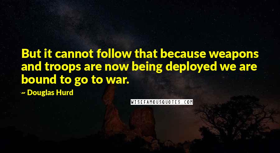 Douglas Hurd Quotes: But it cannot follow that because weapons and troops are now being deployed we are bound to go to war.