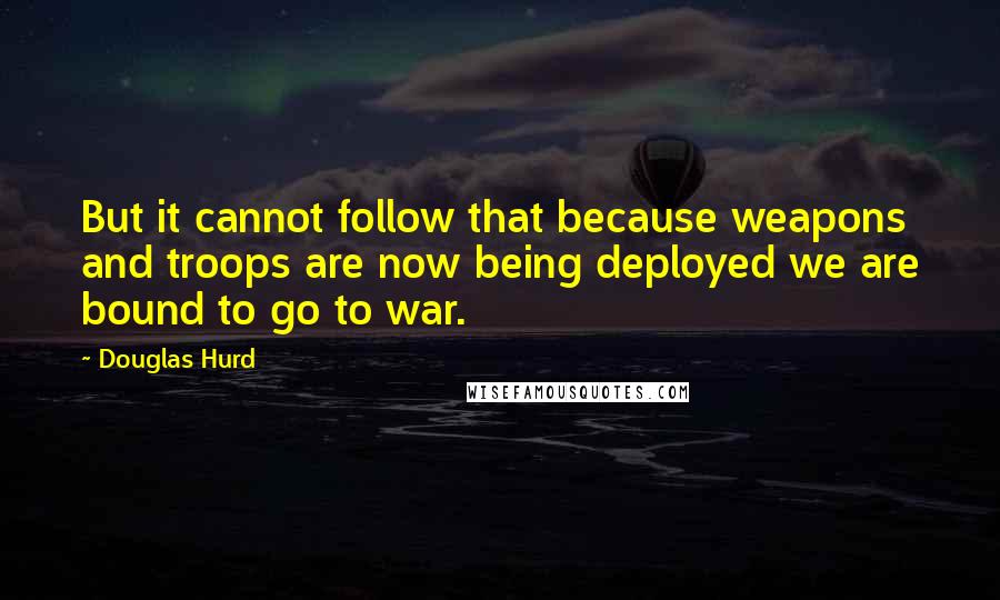 Douglas Hurd Quotes: But it cannot follow that because weapons and troops are now being deployed we are bound to go to war.