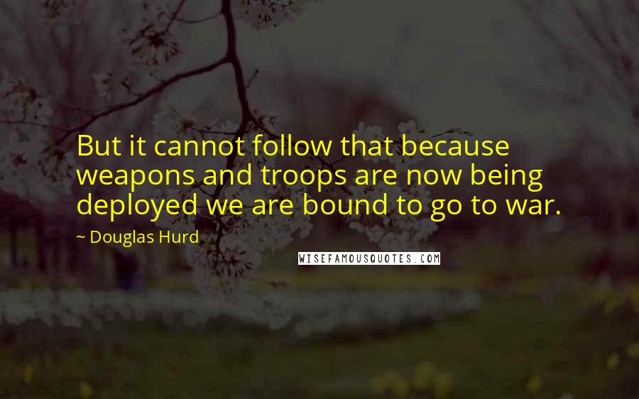 Douglas Hurd Quotes: But it cannot follow that because weapons and troops are now being deployed we are bound to go to war.