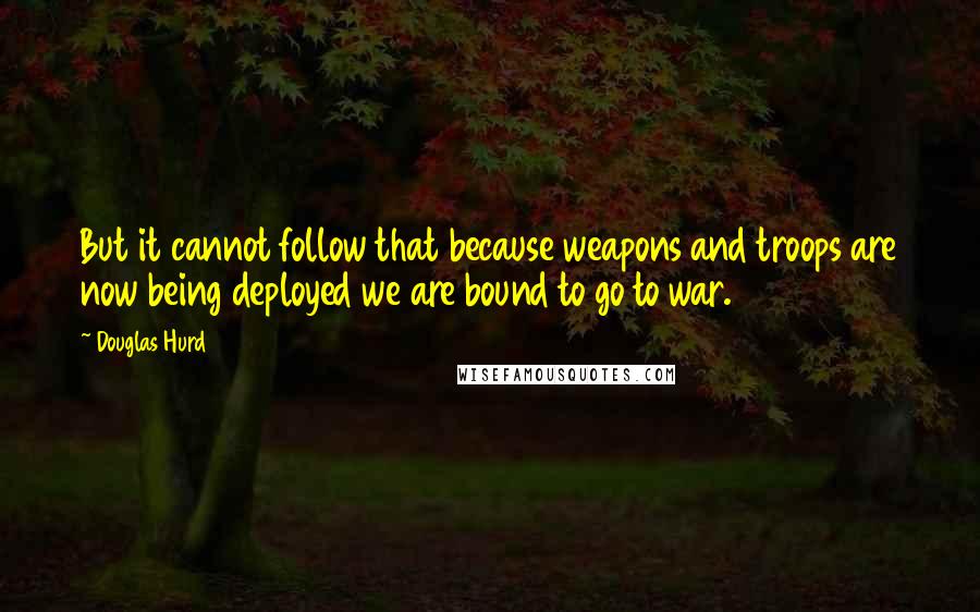 Douglas Hurd Quotes: But it cannot follow that because weapons and troops are now being deployed we are bound to go to war.