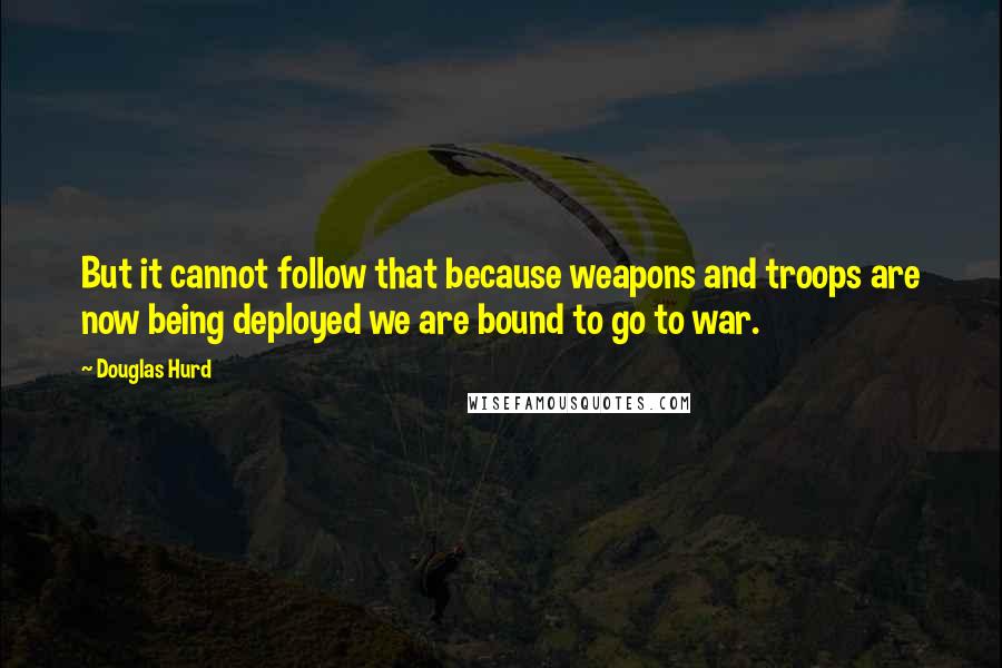 Douglas Hurd Quotes: But it cannot follow that because weapons and troops are now being deployed we are bound to go to war.