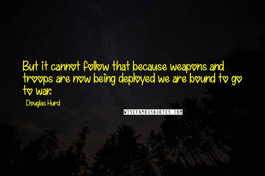 Douglas Hurd Quotes: But it cannot follow that because weapons and troops are now being deployed we are bound to go to war.